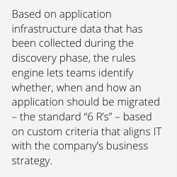 Based on application infrastructure data that has been collected during the discovery phase, the rules engine lets teams identify whether, when and how an application should be migrated – the standard “6 R’s” – based on custom criteria that aligns IT with the company’s business strategy. 
